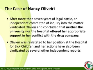 The Case of Nancy Oliveiri
• After more than seven years of legal battle, an
independent committee of inquiry into the matter
vindicated Olivieri and concluded that neither the
university nor the hospital offered her appropriate
support in her conflict with the drug company.
• Olivieri was reinstated to her position at the Hospital
for Sick Children and her actions have also been
vindicated by several other independent reports.
 