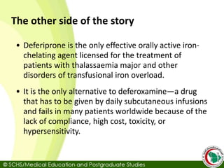 The other side of the story
• Deferiprone is the only effective orally active iron-
chelating agent licensed for the treatment of
patients with thalassaemia major and other
disorders of transfusional iron overload.
• It is the only alternative to deferoxamine—a drug
that has to be given by daily subcutaneous infusions
and fails in many patients worldwide because of the
lack of compliance, high cost, toxicity, or
hypersensitivity.
 