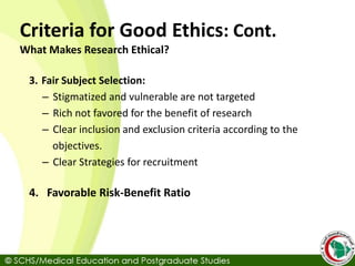 Criteria for Good Ethics: Cont.
What Makes Research Ethical?
3. Fair Subject Selection:
– Stigmatized and vulnerable are not targeted
– Rich not favored for the benefit of research
– Clear inclusion and exclusion criteria according to the
objectives.
– Clear Strategies for recruitment
4. Favorable Risk-Benefit Ratio
 
