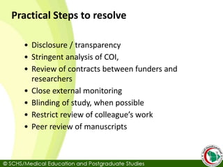 Practical Steps to resolve
• Disclosure / transparency
• Stringent analysis of COI,
• Review of contracts between funders and
researchers
• Close external monitoring
• Blinding of study, when possible
• Restrict review of colleague’s work
• Peer review of manuscripts
 