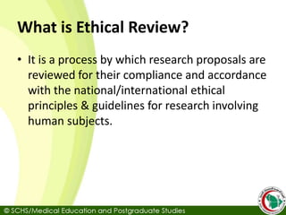 What is Ethical Review?
• It is a process by which research proposals are
reviewed for their compliance and accordance
with the national/international ethical
principles & guidelines for research involving
human subjects.
 