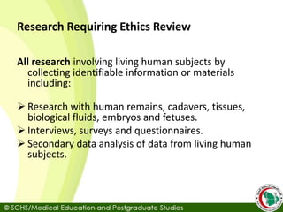 Research Requiring Ethics Review
All research involving living human subjects by
collecting identifiable information or materials
including:
 Research with human remains, cadavers, tissues,
biological fluids, embryos and fetuses.
 Interviews, surveys and questionnaires.
 Secondary data analysis of data from living human
subjects.
 