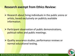 Research exempt from Ethics Review:
 Research about living individuals in the public arena or
artists, based exclusively on publicly available
information.
 Participant observation of public demonstrations,
political rallies and public meetings.
 Quality assurance studies, performance reviews or
normal educational testing.
 