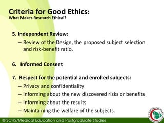 5. Independent Review:
– Review of the Design, the proposed subject selection
and risk-benefit ratio.
6. Informed Consent
7. Respect for the potential and enrolled subjects:
– Privacy and confidentiality
– Informing about the new discovered risks or benefits
– Informing about the results
– Maintaining the welfare of the subjects.
Criteria for Good Ethics:
What Makes Research Ethical?
 