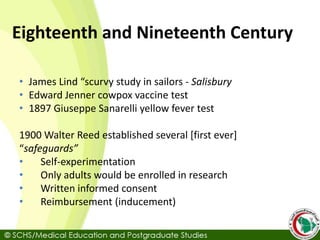 Eighteenth and Nineteenth Century
• James Lind “scurvy study in sailors - Salisbury
• Edward Jenner cowpox vaccine test
• 1897 Giuseppe Sanarelli yellow fever test
1900 Walter Reed established several [first ever]
“safeguards”
• Self-experimentation
• Only adults would be enrolled in research
• Written informed consent
• Reimbursement (inducement)
 