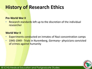 History of Research Ethics
Pre-World War II
• Research standards left up to the discretion of the individual
researcher
World War II
• Experiments conducted on inmates of Nazi concentration camps
• 1945-1949 - Trials in Nuremberg, Germany– physicians convicted
of crimes against humanity
 