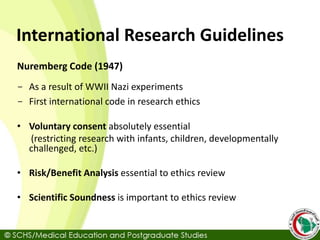International Research Guidelines
Nuremberg Code (1947)
- As a result of WWII Nazi experiments
- First international code in research ethics
• Voluntary consent absolutely essential
(restricting research with infants, children, developmentally
challenged, etc.)
• Risk/Benefit Analysis essential to ethics review
• Scientific Soundness is important to ethics review
 
