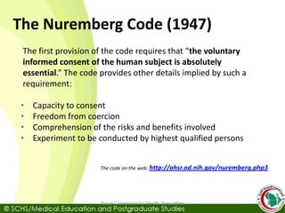 The Nuremberg Code (1947)
The first provision of the code requires that “the voluntary
informed consent of the human subject is absolutely
essential.” The code provides other details implied by such a
requirement:
• Capacity to consent
• Freedom from coercion
• Comprehension of the risks and benefits involved
• Experiment to be conducted by highest qualified persons
The code on the web: http://ohsr.od.nih.gov/nuremberg.php3
Saudi Commision for Health Specialties
 