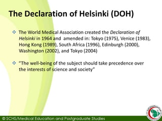 The Declaration of Helsinki (DOH)
 The World Medical Association created the Declaration of
Helsinki in 1964 and amended in: Tokyo (1975), Venice (1983),
Hong Kong (1989), South Africa (1996), Edinburgh (2000),
Washington (2002), and Tokyo (2004)
 “The well-being of the subject should take precedence over
the interests of science and society”
 