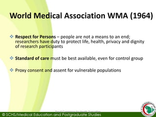 World Medical Association WMA (1964)
 Respect for Persons – people are not a means to an end;
researchers have duty to protect life, health, privacy and dignity
of research participants
 Standard of care must be best available, even for control group
 Proxy consent and assent for vulnerable populations
Saudi Commision for Health Specialties
 