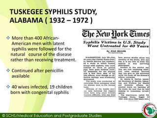  More than 400 African-
American men with latent
syphilis were followed for the
natural course of the disease
rather than receiving treatment.
 Continued after penicillin
available
 40 wives infected, 19 children
born with congenital syphilis
TUSKEGEE SYPHILIS STUDY,
ALABAMA ( 1932 – 1972 )
 