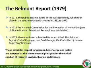 The Belmont Report (1979)
 In 1972, the public became aware of the Tuskegee study, which took
place in the southern United States from 1932 to 1972.
 In 1974 the National Commission for the Protection of Human Subjects
of Biomedical and Behavioral Research was established.
 In 1978, the commission submitted its report titled, The Belmont
Report: Ethical Principles and Guidelines for the Protection of Human
Subjects of Research.
Those principles respect for persons, beneficence and justice
are accepted as the 3 fundamental principles for the ethical
conduct of research involving human participants.
 