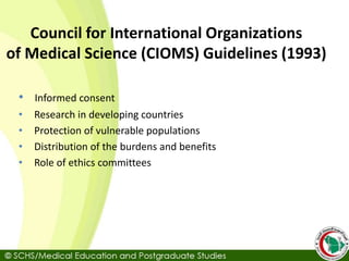 Council for International Organizations
of Medical Science (CIOMS) Guidelines (1993)
• Informed consent
• Research in developing countries
• Protection of vulnerable populations
• Distribution of the burdens and benefits
• Role of ethics committees
 