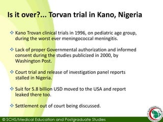Is it over?... Torvan trial in Kano, Nigeria
 Kano Trovan clinical trials in 1996, on pediatric age group,
during the worst ever meningococcal meningitis.
 Lack of proper Governmental authorization and informed
consent during the studies publicized in 2000, by
Washington Post.
 Court trial and release of investigation panel reports
stalled in Nigeria.
 Suit for 5.8 billion USD moved to the USA and report
leaked there too.
 Settlement out of court being discussed.
 