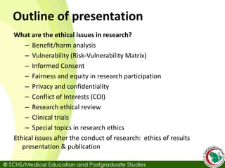 Outline of presentation
What are the ethical issues in research?
– Benefit/harm analysis
– Vulnerability (Risk-Vulnerability Matrix)
– Informed Consent
– Fairness and equity in research participation
– Privacy and confidentiality
– Conflict of Interests (COI)
– Research ethical review
– Clinical trials
– Special topics in research ethics
Ethical issues after the conduct of research: ethics of results
presentation & publication
 