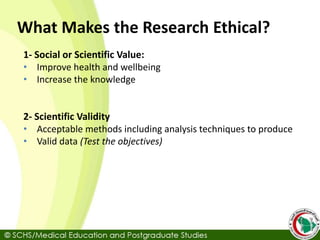 What Makes the Research Ethical?
1- Social or Scientific Value:
• Improve health and wellbeing
• Increase the knowledge
2- Scientific Validity
• Acceptable methods including analysis techniques to produce
• Valid data (Test the objectives)
 