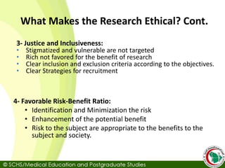 3- Justice and Inclusiveness:
• Stigmatized and vulnerable are not targeted
• Rich not favored for the benefit of research
• Clear inclusion and exclusion criteria according to the objectives.
• Clear Strategies for recruitment
4- Favorable Risk-Benefit Ratio:
• Identification and Minimization the risk
• Enhancement of the potential benefit
• Risk to the subject are appropriate to the benefits to the
subject and society.
What Makes the Research Ethical? Cont.
 