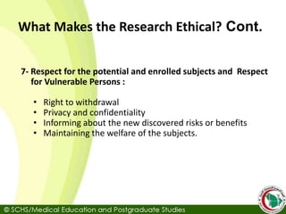 7- Respect for the potential and enrolled subjects and Respect
for Vulnerable Persons :
• Right to withdrawal
• Privacy and confidentiality
• Informing about the new discovered risks or benefits
• Maintaining the welfare of the subjects.
What Makes the Research Ethical? Cont.
 