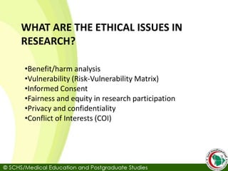WHAT ARE THE ETHICAL ISSUES IN
RESEARCH?
•Benefit/harm analysis
•Vulnerability (Risk-Vulnerability Matrix)
•Informed Consent
•Fairness and equity in research participation
•Privacy and confidentiality
•Conflict of Interests (COI)
 
