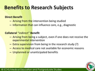 Benefits to Research Subjects
Direct Benefit
– Arising from the intervention being studied
– Information that can influence care, e.g., diagnostic
Collateral “indirect” Benefit
– Arising from being a subject, even if one does not receive the
experimental intervention
– Extra supervision from being in the research study (?)
– Access to medical care not available for economic reasons
– Unplanned or unanticipated benefits
 