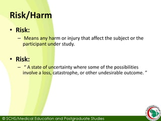 Risk/Harm
• Risk:
– Means any harm or injury that affect the subject or the
participant under study.
• Risk:
– “ A state of uncertainty where some of the possibilities
involve a loss, catastrophe, or other undesirable outcome. ”
 