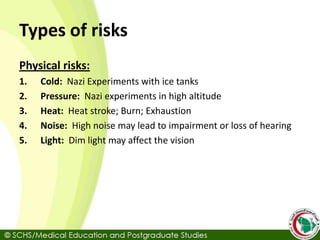 Types of risks
Physical risks:
1. Cold: Nazi Experiments with ice tanks
2. Pressure: Nazi experiments in high altitude
3. Heat: Heat stroke; Burn; Exhaustion
4. Noise: High noise may lead to impairment or loss of hearing
5. Light: Dim light may affect the vision
 