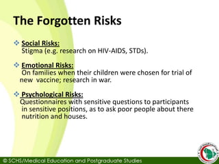 The Forgotten Risks
 Social Risks:
Stigma (e.g. research on HIV-AIDS, STDs).
 Emotional Risks:
On families when their children were chosen for trial of
new vaccine; research in war.
 Psychological Risks:
Questionnaires with sensitive questions to participants
in sensitive positions, as to ask poor people about there
nutrition and houses.
 