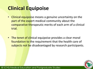 Clinical Equipoise
• Clinical equipoise means a genuine uncertainty on the
part of the expert medical community about the
comparative therapeutic merits of each arm of a clinical
trial.
• The tenet of clinical equipoise provides a clear moral
foundation to the requirement that the health care of
subjects not be disadvantaged by research participants.
 