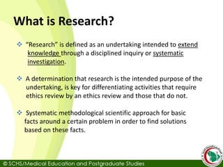 What is Research?
 “Research” is defined as an undertaking intended to extend
knowledge through a disciplined inquiry or systematic
investigation.
 A determination that research is the intended purpose of the
undertaking, is key for differentiating activities that require
ethics review by an ethics review and those that do not.
 Systematic methodological scientific approach for basic
facts around a certain problem in order to find solutions
based on these facts.
 