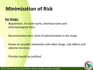 Minimization of Risk
For Drugs:
- Registration, its trade name, chemical name and
pharmacological class .
- Recommended dose, form of administration in the study.
- Known or possible interaction with other drugs, side effects and
adverse reactions.
- Placebo should be justified.
 