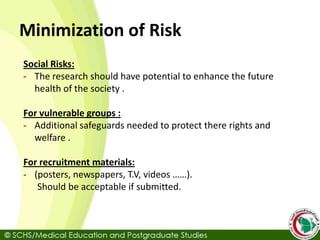 Minimization of Risk
Social Risks:
- The research should have potential to enhance the future
health of the society .
For vulnerable groups :
- Additional safeguards needed to protect there rights and
welfare .
For recruitment materials:
- (posters, newspapers, T.V, videos ……).
Should be acceptable if submitted.
 