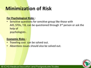 Minimization of Risk
For Psychological Risks :
• Sensitive questions for sensitive group like those with
AID, STDs, T.B, can be questioned through 3rd person or ask the
help of
psychologists .
Economic Risks :
• Traveling cost can be solved out.
• Absentees issues should also be solved out.
 