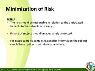 Minimization of Risk
Legal :
- The risk should be reasonable in relation to the anticipated
benefits to the subjects or society.
- Privacy of subject should be adequately protected.
- For tissue samples containing genetics information the subject
should have option to withdraw at any time.
 