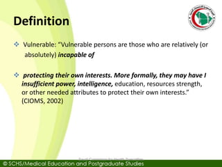 Definition
 Vulnerable: “Vulnerable persons are those who are relatively (or
absolutely) incapable of
 protecting their own interests. More formally, they may have I
insufficient power, intelligence, education, resources strength,
or other needed attributes to protect their own interests.”
(CIOMS, 2002)
Saudi Commision for Health Specialties
 