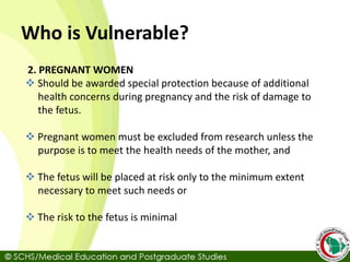 Who is Vulnerable?
2. PREGNANT WOMEN
 Should be awarded special protection because of additional
health concerns during pregnancy and the risk of damage to
the fetus.
 Pregnant women must be excluded from research unless the
purpose is to meet the health needs of the mother, and
 The fetus will be placed at risk only to the minimum extent
necessary to meet such needs or
 The risk to the fetus is minimal
 