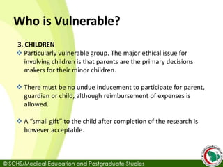 Who is Vulnerable?
3. CHILDREN
 Particularly vulnerable group. The major ethical issue for
involving children is that parents are the primary decisions
makers for their minor children.
 There must be no undue inducement to participate for parent,
guardian or child, although reimbursement of expenses is
allowed.
 A “small gift” to the child after completion of the research is
however acceptable.
 