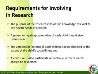 Requirements for involving
in Research
 The purpose of the research is to obtain knowledge relevant to
the health needs of children
 A parent or legal representative of each child should give
permission;
 The agreement (assent) of each child has been obtained to the
extent of the child`s capabilities; and
 A child`s refusal to participate or continue in the research
should be respected.
 