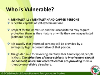 Who is Vulnerable?
4. MENTALLY ILL / MENTALLY HANDICAPPED PERSONS
 Is he/she capable of self-determination?
 Respect for the immature and the incapacitated may require
protecting them as they mature or while they are incapacitated
(Belmont Report)
 It is usually that informed consent will be provided by a
surrogate/ legal representative of that person.
 The golden rule for involving mentally ill or handicapped people
is that ; The objections of these subjects to involvement should
be honored, unless the research entails pro-providing them a
therapy unavailable elsewhere.
 
