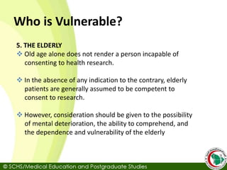 Who is Vulnerable?
5. THE ELDERLY
 Old age alone does not render a person incapable of
consenting to health research.
 In the absence of any indication to the contrary, elderly
patients are generally assumed to be competent to
consent to research.
 However, consideration should be given to the possibility
of mental deterioration, the ability to comprehend, and
the dependence and vulnerability of the elderly
 