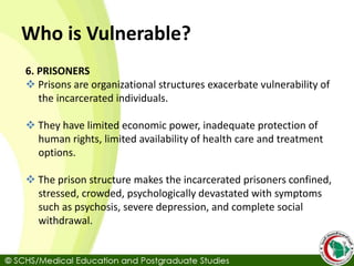 Who is Vulnerable?
6. PRISONERS
 Prisons are organizational structures exacerbate vulnerability of
the incarcerated individuals.
 They have limited economic power, inadequate protection of
human rights, limited availability of health care and treatment
options.
 The prison structure makes the incarcerated prisoners confined,
stressed, crowded, psychologically devastated with symptoms
such as psychosis, severe depression, and complete social
withdrawal.
 