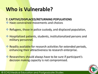 Who is Vulnerable?
7. CAPTIVE/DISPLACED/RETURNING POPULATIONS
 Have constrained movements and choices
 Refugees, those in police custody, and displaced population,
 Hospitalized patients, students, institutionalized persons and
military personnel.
 Readily available for research activities for extended periods,
enhancing their attractiveness to research enterprise.
 Researchers should always have to be sure if participant’s
decision making capacity is not compromised.
 