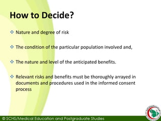 How to Decide?
 Nature and degree of risk
 The condition of the particular population involved and,
 The nature and level of the anticipated benefits.
 Relevant risks and benefits must be thoroughly arrayed in
documents and procedures used in the informed consent
process
 