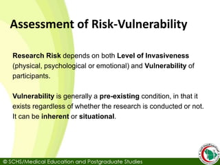 Assessment of Risk-Vulnerability
Research Risk depends on both Level of Invasiveness
(physical, psychological or emotional) and Vulnerability of
participants.
Vulnerability is generally a pre-existing condition, in that it
exists regardless of whether the research is conducted or not.
It can be inherent or situational.
 