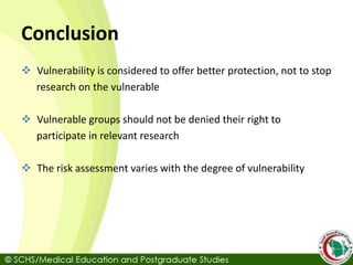 Conclusion
 Vulnerability is considered to offer better protection, not to stop
research on the vulnerable
 Vulnerable groups should not be denied their right to
participate in relevant research
 The risk assessment varies with the degree of vulnerability
 