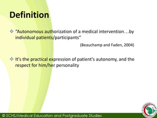Definition
 “Autonomous authorization of a medical intervention…by
individual patients/participants“
(Beauchamp and Faden, 2004)
 It's the practical expression of patient's autonomy, and the
respect for him/her personality
 