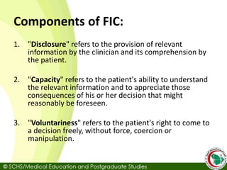 Components of FIC:
1. "Disclosure" refers to the provision of relevant
information by the clinician and its comprehension by
the patient.
2. "Capacity" refers to the patient's ability to understand
the relevant information and to appreciate those
consequences of his or her decision that might
reasonably be foreseen.
3. "Voluntariness" refers to the patient's right to come to
a decision freely, without force, coercion or
manipulation.
 
