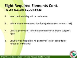 Eight Required Elements Cont.
[45 CFR 46.116(a) & 21 CFR 50.25]
5. How confidentiality will be maintained
6. Information on compensation for injuries (unless minimal risk)
7. Contact persons for information on research, injury, subject’s
rights
8. Voluntary participation, no penalty or loss of benefits for
refusal or withdrawal
 
