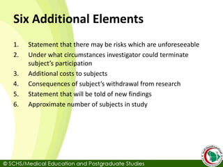 Six Additional Elements
1. Statement that there may be risks which are unforeseeable
2. Under what circumstances investigator could terminate
subject’s participation
3. Additional costs to subjects
4. Consequences of subject’s withdrawal from research
5. Statement that will be told of new findings
6. Approximate number of subjects in study
 