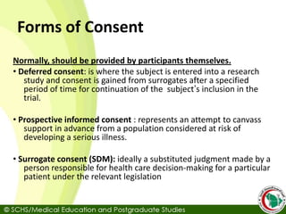 Forms of Consent
Normally, should be provided by participants themselves.
• Deferred consent: is where the subject is entered into a research
study and consent is gained from surrogates after a specified
period of time for continuation of the subject’s inclusion in the
trial.
• Prospective informed consent : represents an attempt to canvass
support in advance from a population considered at risk of
developing a serious illness.
• Surrogate consent (SDM): ideally a substituted judgment made by a
person responsible for health care decision-making for a particular
patient under the relevant legislation
 