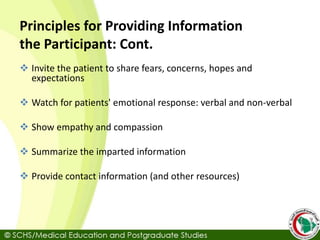Principles for Providing Information
the Participant: Cont.
 Invite the patient to share fears, concerns, hopes and
expectations
 Watch for patients' emotional response: verbal and non-verbal
 Show empathy and compassion
 Summarize the imparted information
 Provide contact information (and other resources)
 